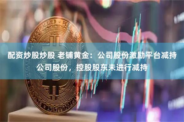 配资炒股炒股 老铺黄金：公司股份激励平台减持公司股份，控股股东未进行减持