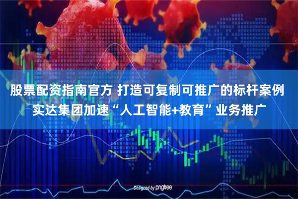 股票配资指南官方 打造可复制可推广的标杆案例 实达集团加速“人工智能+教育”业务推广