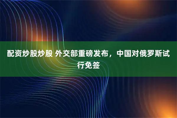 配资炒股炒股 外交部重磅发布，中国对俄罗斯试行免签