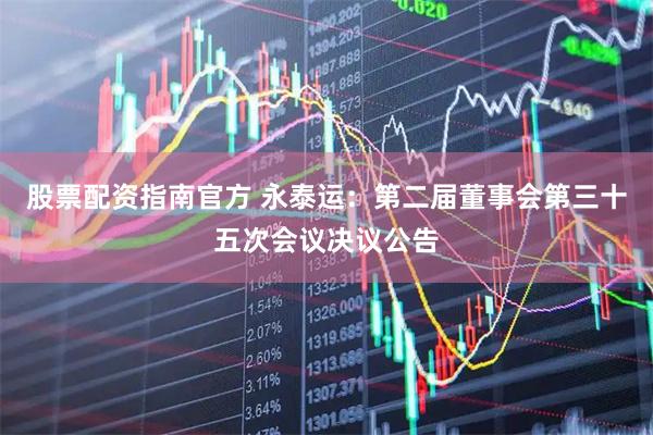 股票配资指南官方 永泰运：第二届董事会第三十五次会议决议公告