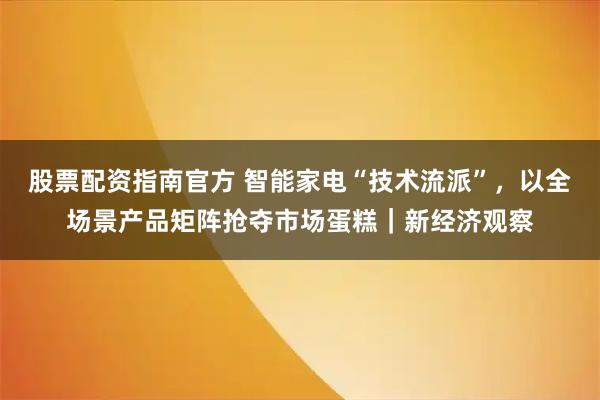 股票配资指南官方 智能家电“技术流派”，以全场景产品矩阵抢夺市场蛋糕｜新经济观察