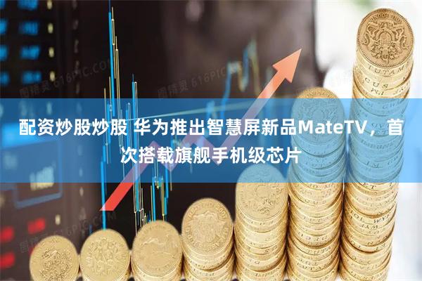 配资炒股炒股 华为推出智慧屏新品MateTV，首次搭载旗舰手机级芯片