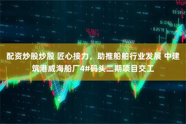 配资炒股炒股 匠心接力，助推船舶行业发展 中建筑港威海船厂4#码头二期项目交工