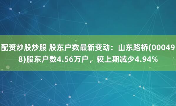 配资炒股炒股 股东户数最新变动：山东路桥(000498)股东户数4.56万户，较上期减少4.94%